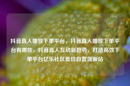 抖音真人播放下单平台，抖音真人播放下单平台有哪些	，抖音真人互动新趋势，打造高效下单平台亿乐社区低价自营货源站  第1张