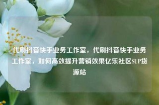 代刷抖音快手业务工作室，代刷抖音快手业务工作室，如何高效提升营销效果亿乐社区SUP货源站