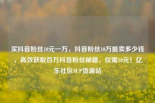 买抖音粉丝10元一万，抖音粉丝10万能卖多少钱，高效获取百万抖音粉丝秘籍，仅需10元！亿乐社区SUP货源站