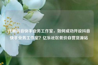 代刷抖音快手业务工作室，如何成功开设抖音快手业务工作室？亿乐社区低价自营货源站