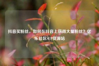 抖音买粉丝，如何在抖音上获得大量粉丝？亿乐社区SUP货源站