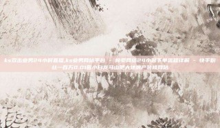 ks双击业务24小时直播,ks业务网站平台 - 梓豪网络24小时下单流程详解 - 快手粉丝一百万0.01园小白龙马山肥大地房产装修网站