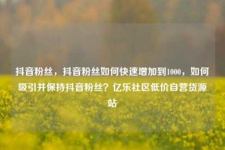 抖音粉丝，抖音粉丝如何快速增加到1000，如何吸引并保持抖音粉丝？亿乐社区低价自营货源站