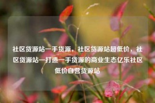 社区货源站一手货源，社区货源站超低价，社区货源站—打造一手货源的商业生态亿乐社区低价自营货源站