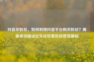 抖音买粉丝，如何利用抖音平台购买粉丝？揭秘成功秘诀亿乐社区低价自营货源站