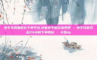 快手全网最低价下单平台,抖音快手低价业务网 - 快手抖音双击24小时下单网站 - 卡盟dy