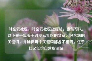 时空云社区，时空云社区货源站，当然可以。以下是一篇关于时空云社区的文章，包含您的关键词，并确保每个关键词都各不相同。亿乐社区低价自营货源站