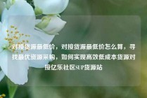 对接货源最低价，对接货源最低价怎么算，寻找最优资源采购，如何实现高效低成本货源对接亿乐社区SUP货源站