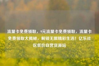流量卡免费领取，9元流量卡免费领取，流量卡免费领取大揭秘，解锁无限精彩生活！亿乐社区低价自营货源站