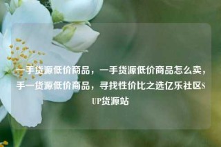 一手货源低价商品，一手货源低价商品怎么卖，手一货源低价商品，寻找性价比之选亿乐社区SUP货源站