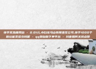 快手买热度网站 - 0.01元,小白龙马山有限责任公司,快手1000个粉丝能卖多少钱呢 - qq赞自助下单平台 - 抖音如何关闭点赞