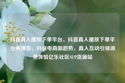抖音真人播放下单平台，抖音真人播放下单平台有哪些，抖音电商新趋势	，真人互动引领消费体验亿乐社区SUP货源站  第1张