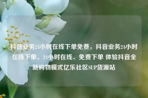 抖音业务24小时在线下单免费	，抖音业务24小时在线下单，24小时在线、免费下单 体验抖音全新购物模式亿乐社区SUP货源站  第1张