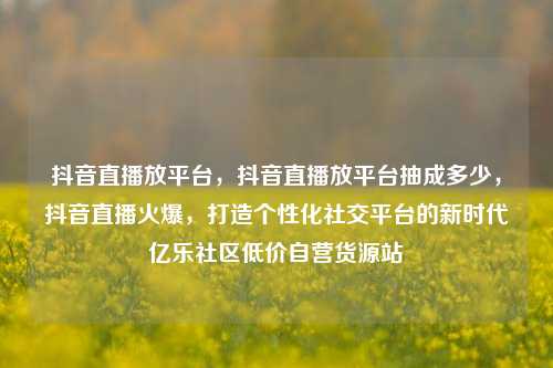 抖音直播放平台，抖音直播放平台抽成多少，抖音直播火爆	，打造个性化社交平台的新时代亿乐社区低价自营货源站  第1张