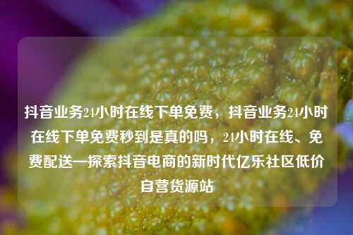 抖音业务24小时在线下单免费	，抖音业务24小时在线下单免费秒到是真的吗，24小时在线、免费配送—探索抖音电商的新时代亿乐社区低价自营货源站  第1张