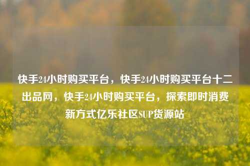 快手24小时购买平台	，快手24小时购买平台十二出品网，快手24小时购买平台，探索即时消费新方式亿乐社区SUP货源站  第1张