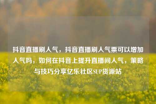 抖音直播刷人气	，抖音直播刷人气票可以增加人气吗，如何在抖音上提升直播间人气，策略与技巧分享亿乐社区SUP货源站  第1张