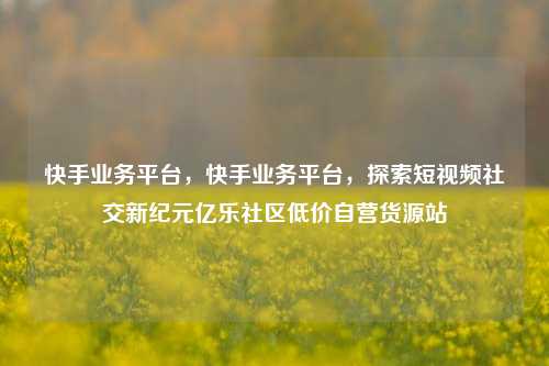 快手业务平台，快手业务平台，探索短视频社交新纪元亿乐社区低价自营货源站  第1张