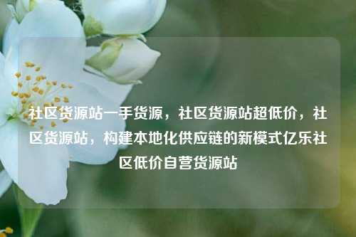 社区货源站一手货源，社区货源站超低价，社区货源站	，构建本地化供应链的新模式亿乐社区低价自营货源站  第1张